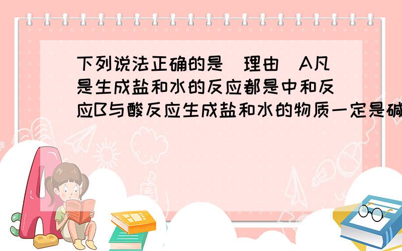 下列说法正确的是（理由）A凡是生成盐和水的反应都是中和反应B与酸反应生成盐和水的物质一定是碱C凡是有盐参加的反应都是复分解反应D常温下,当溶液PH=7时,溶液呈碱性理由！~~~~~~~