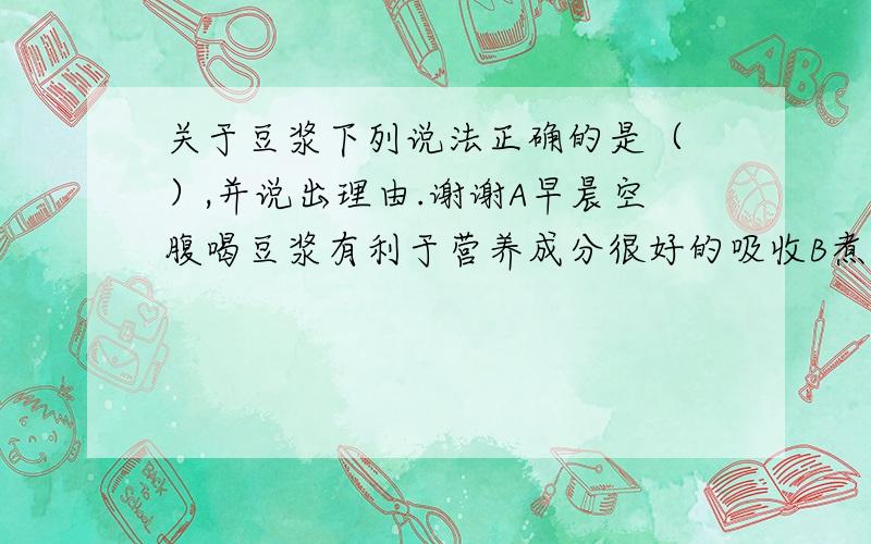 关于豆浆下列说法正确的是（ ）,并说出理由.谢谢A早晨空腹喝豆浆有利于营养成分很好的吸收B煮豆浆是王豆浆里加个鸡蛋,营养价值会更大C豆浆一次喝不完,可以用保温瓶储存起来D豆浆营养