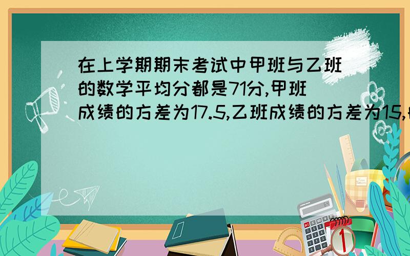 在上学期期末考试中甲班与乙班的数学平均分都是71分,甲班成绩的方差为17.5,乙班成绩的方差为15,由此可知A 乙班比甲班的成绩稳定 B.甲班比乙班的成绩稳定 C 两个半的成绩一样稳定 D 无法确