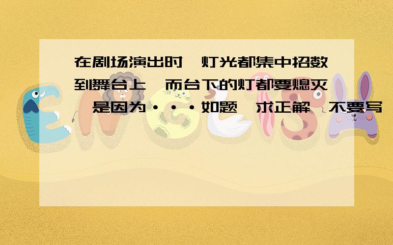 在剧场演出时,灯光都集中招数到舞台上,而台下的灯都要熄灭,是因为···如题,求正解,不要写一段答案,要精练!