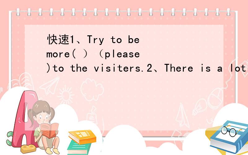 快速1、Try to be more( ）（please)to the visiters.2、There is a lot of rain when summer comes.It( )( )when summer comes.3、It is possible for us to arrive in Beijing in two hours.We will ( ）（ ）（ ）Beijing in two hours.