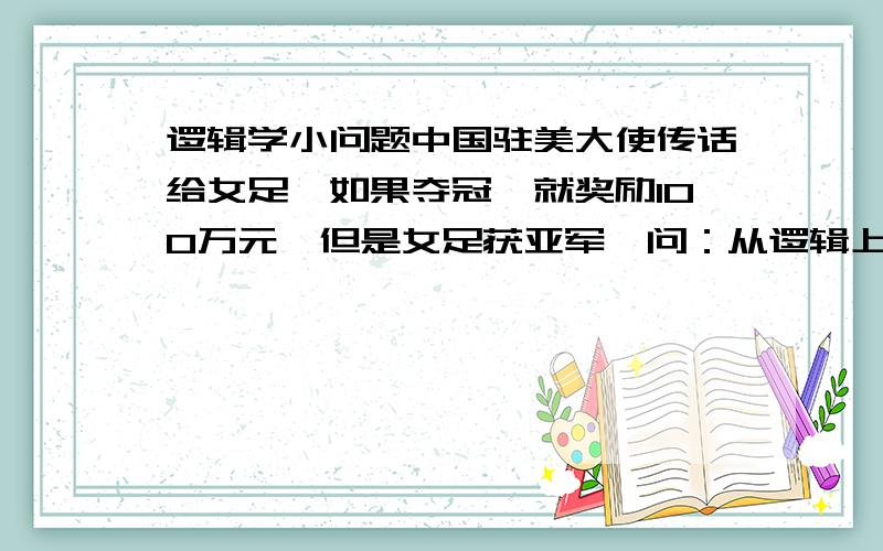 逻辑学小问题中国驻美大使传话给女足,如果夺冠,就奖励100万元,但是女足获亚军,问：从逻辑上讲,能否得到100万元奖金?为什么?