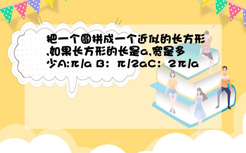 把一个圆拼成一个近似的长方形,如果长方形的长是a,宽是多少A:π/a B：π/2aC：2π/a