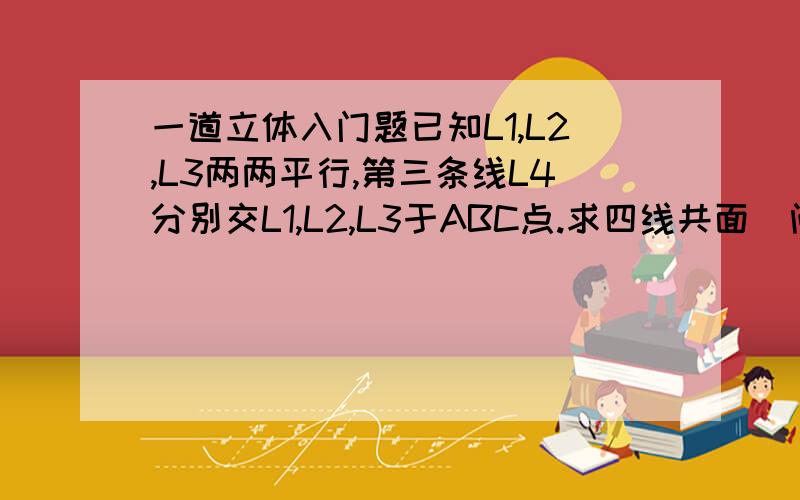 一道立体入门题已知L1,L2,L3两两平行,第三条线L4分别交L1,L2,L3于ABC点.求四线共面（问运用了那些公理什么的,想象的出来但是不知道求证过程……）