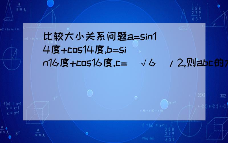 比较大小关系问题a=sin14度+cos14度,b=sin16度+cos16度,c=(√6)/2,则abc的大小关系?