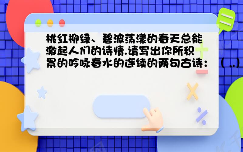 桃红柳绿、碧波荡漾的春天总能激起人们的诗情.请写出你所积累的吟咏春水的连续的两句古诗：（ ,.）