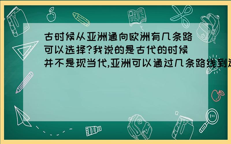 古时候从亚洲通向欧洲有几条路可以选择?我说的是古代的时候并不是现当代,亚洲可以通过几条路线到达欧洲（主要是陆路）从地图上看是不是不能从高加索地区往南到达土耳其呀?那是不是