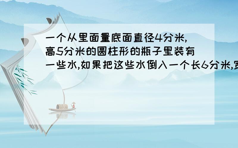 一个从里面量底面直径4分米,高5分米的圆柱形的瓶子里装有一些水,如果把这些水倒入一个长6分米,宽4分米,高3分米的长方体水箱里,水面会有多高?希望能详细回答,最好能用书面表达,