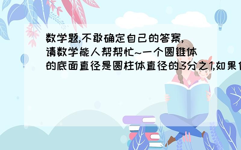 数学题,不敢确定自己的答案,请数学能人帮帮忙~一个圆锥体的底面直径是圆柱体直径的3分之1,如果他们的高相等,那么圆锥体积是圆柱体的（       ）.