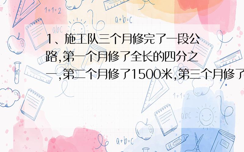 1、施工队三个月修完了一段公路,第一个月修了全长的四分之一,第二个月修了1500米,第三个月修了全程的八分之一.这段公路长多少米?2、果园里有一批苹果,上午运走全部的三分之一,下午运走