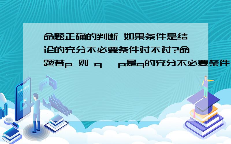 命题正确的判断 如果条件是结论的充分不必要条件对不对?命题若p 则 q ,p是q的充分不必要条件 或者q是p的必要不充分条件 这个命题正确吗?eg：|x|+|y|=0 xy=0 这个命题正确吗?