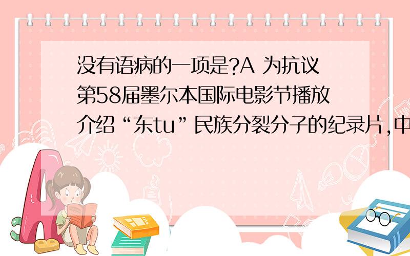 没有语病的一项是?A 为抗议第58届墨尔本国际电影节播放介绍“东tu”民族分裂分子的纪录片,中国电影导演贾樟柯和赵亮决定撤回准备在8月上旬在墨尔本国际电影节上公映的3部影片B专家提