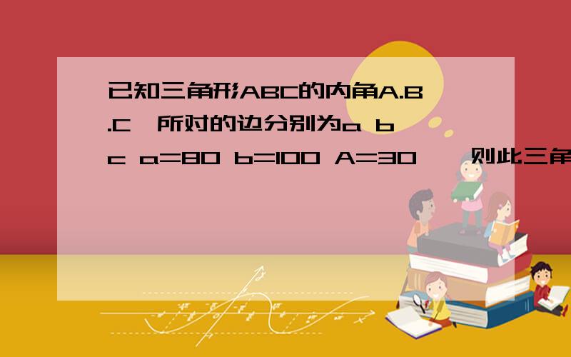 已知三角形ABC的内角A.B.C,所对的边分别为a b c a=80 b=100 A=30°,则此三角形的形状.