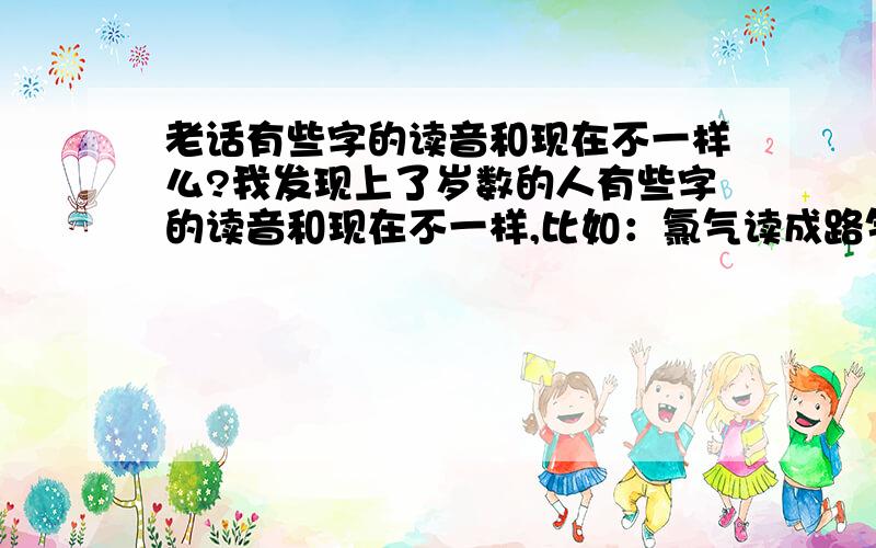 老话有些字的读音和现在不一样么?我发现上了岁数的人有些字的读音和现在不一样,比如：氯气读成路气,液体读成亦体,还要读成环要等.这是方言造成的还是当年字典里那个字就那么读?