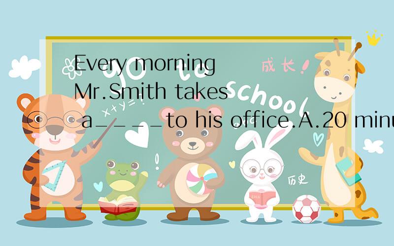 Every morning Mr.Smith takes a____to his office.A.20 minutes'walk B.20 minute's walk C.20-minutes walk D.20-minutes walk