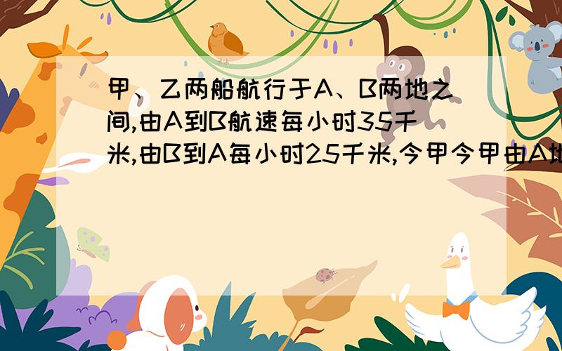 甲、乙两船航行于A、B两地之间,由A到B航速每小时35千米,由B到A每小时25千米,今甲今甲由A地开往B地,乙船由B开往A地,甲船先行2小时,两船在相遇时距B地距离为A、B两地距离的1/3,求两地的距离