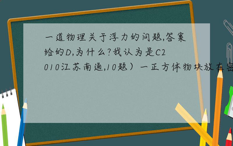 一道物理关于浮力的问题,答案给的D,为什么?我认为是C2010江苏南通,10题）一正方体物块放在密度可改变的盐水中,能漂浮在液面上或悬浮在盐水中,物块底面与液面保持平行,底面到液面的距离