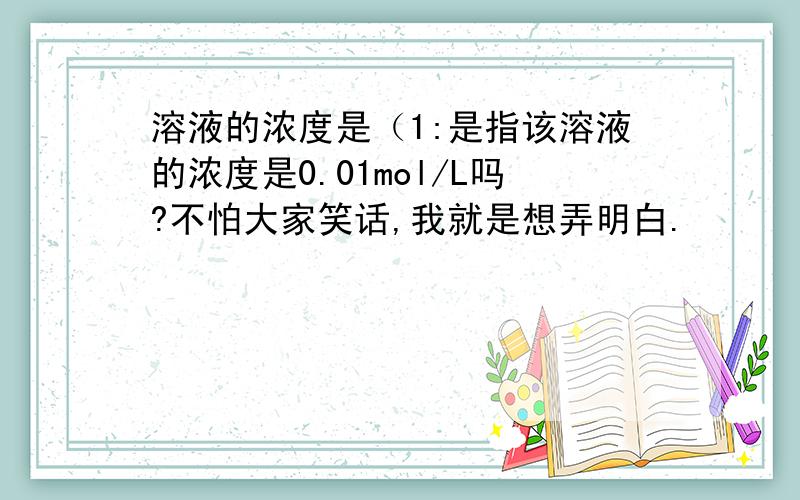 溶液的浓度是（1:是指该溶液的浓度是0.01mol/L吗?不怕大家笑话,我就是想弄明白.