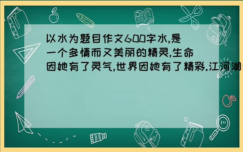 以水为题目作文600字水,是一个多情而又美丽的精灵,生命因她有了灵气,世界因她有了精彩.江河湖海,是水让她们成为大地的眼睛；雨,露,霜,雪,是水让她们成为自然的花朵.请以水为话题写一篇