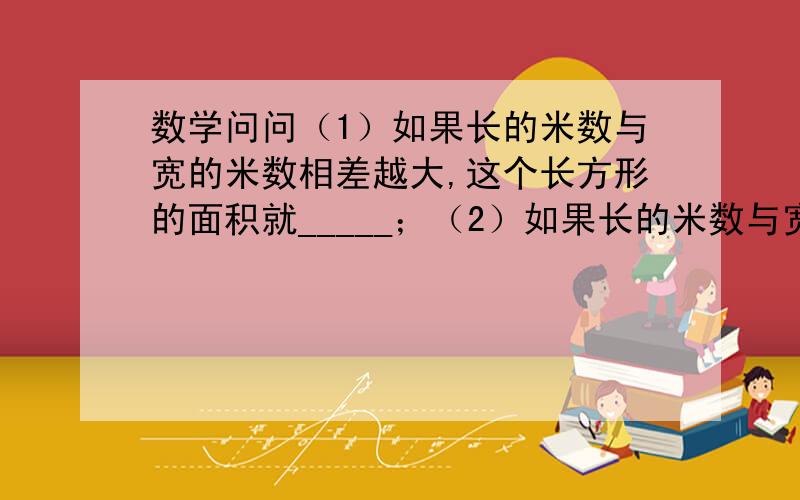 数学问问（1）如果长的米数与宽的米数相差越大,这个长方形的面积就_____；（2）如果长的米数与宽的米数相差越小,这个长方形的面积就_____；（3）当长的米数与宽的米数_____时,这个长方形