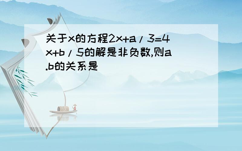 关于x的方程2x+a/3=4x+b/5的解是非负数,则a.b的关系是