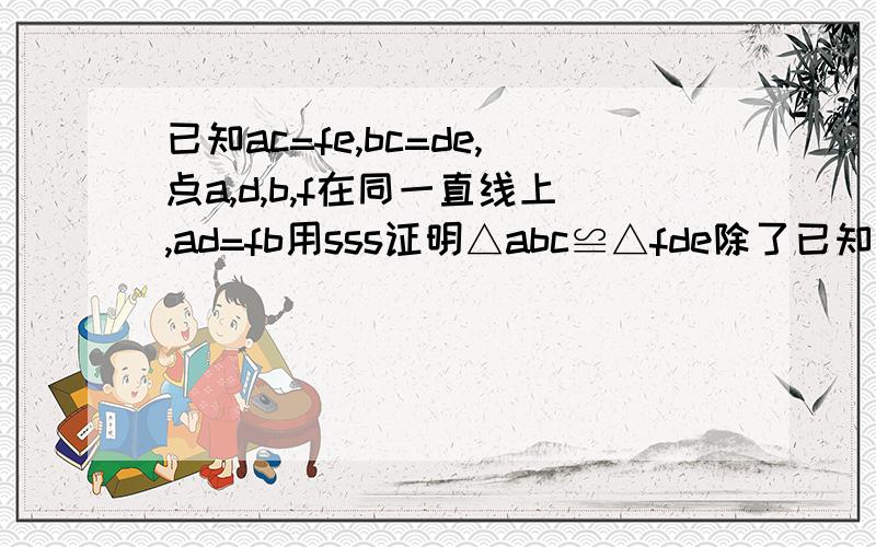 已知ac=fe,bc=de,点a,d,b,f在同一直线上,ad=fb用sss证明△abc≌△fde除了已知中的ac=fe,bc=de以外还应该有什么条件?怎样才能得到这个条件?,除了已知中的ac=fe,bc=de以外还应该有什么条件?怎样才能得到