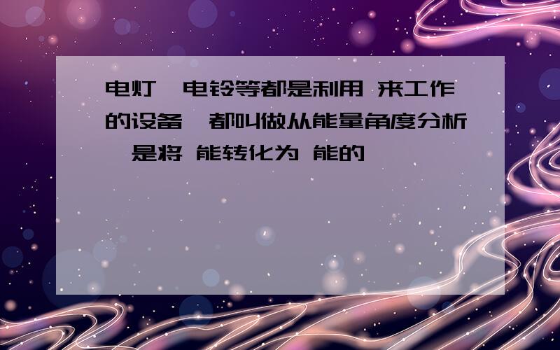 电灯,电铃等都是利用 来工作的设备,都叫做从能量角度分析,是将 能转化为 能的