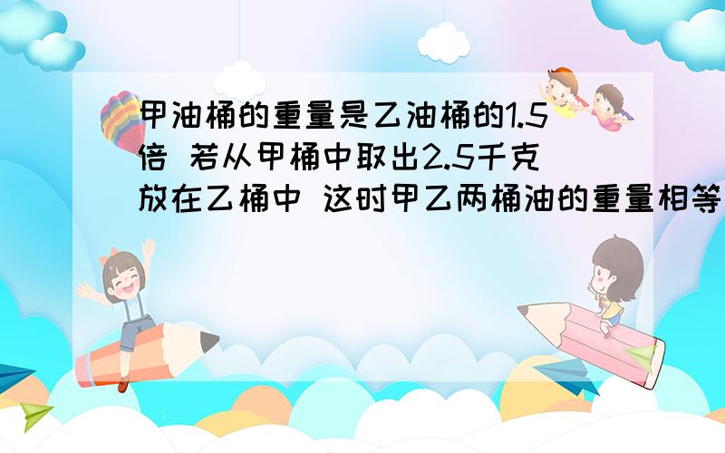 甲油桶的重量是乙油桶的1.5倍 若从甲桶中取出2.5千克放在乙桶中 这时甲乙两桶油的重量相等 .甲 乙两桶油来各有多少千克?（解方程）答案我自己知道,越清晰越好!