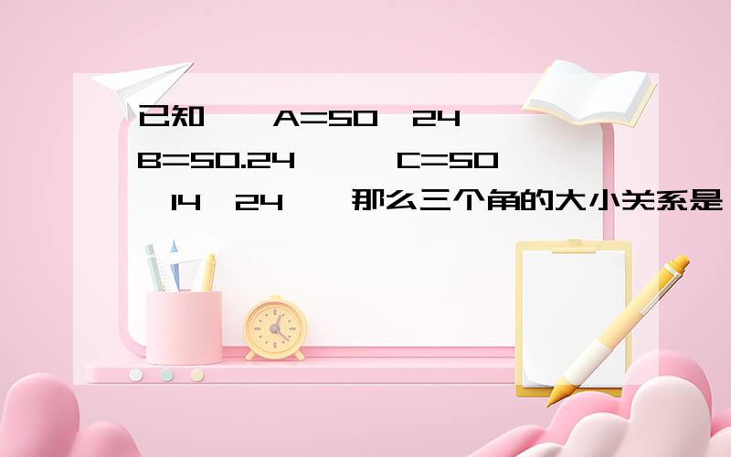 已知,∠A=50°24′,∠B=50.24°,∠C=50°14′24〃,那么三个角的大小关系是