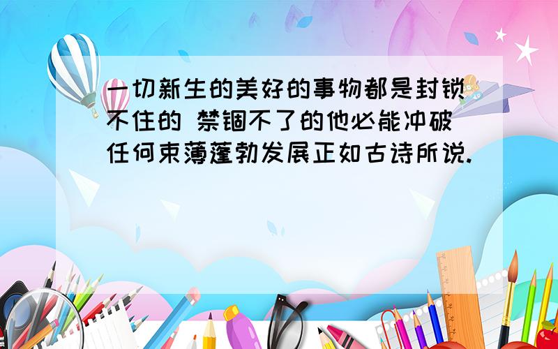 一切新生的美好的事物都是封锁不住的 禁锢不了的他必能冲破任何束薄蓬勃发展正如古诗所说.