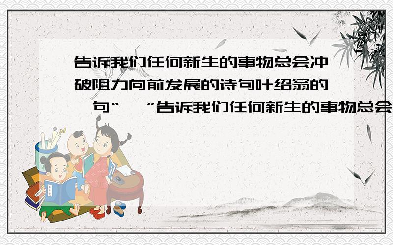 告诉我们任何新生的事物总会冲破阻力向前发展的诗句叶绍翁的一句“ ,”告诉我们任何新生的事物总会冲破阻力向前发展的.像这样蕴含丰富哲理的诗句我还知道“ ,”.