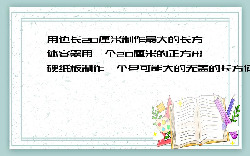 用边长20厘米制作最大的长方体容器用一个20厘米的正方形硬纸板制作一个尽可能大的无盖的长方体容器.要求：求出它的长、宽、高.