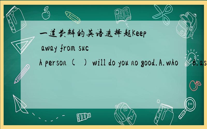 一道费解的英语选择题Keep away from such person ( ) will do you no good.A.who      B.as       C.that      D.like 不知道选那个答案合适.请教高手  请详细解释一下  谢谢先答案书上竟然是 选as   有没有明白人啊