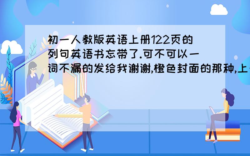 初一人教版英语上册122页的列句英语书忘带了.可不可以一词不漏的发给我谢谢,橙色封面的那种,上册的