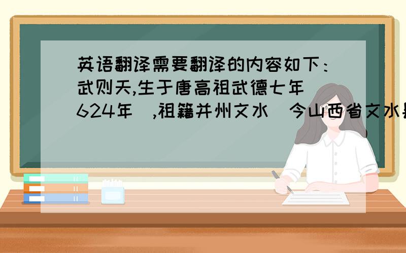 英语翻译需要翻译的内容如下：武则天,生于唐高祖武德七年（624年）,祖籍并州文水（今山西省文水县）,生于利州（今四川省广元市）.其父以经营木材为业,家境殷实,富有钱财.隋炀帝大业末