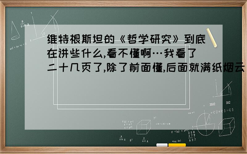 维特根斯坦的《哲学研究》到底在讲些什么,看不懂啊…我看了二十几页了,除了前面懂,后面就满纸烟云了…这是我看的第一本他的书,是不是要看什么早期的书才能理解这本书吗…顺便问问,