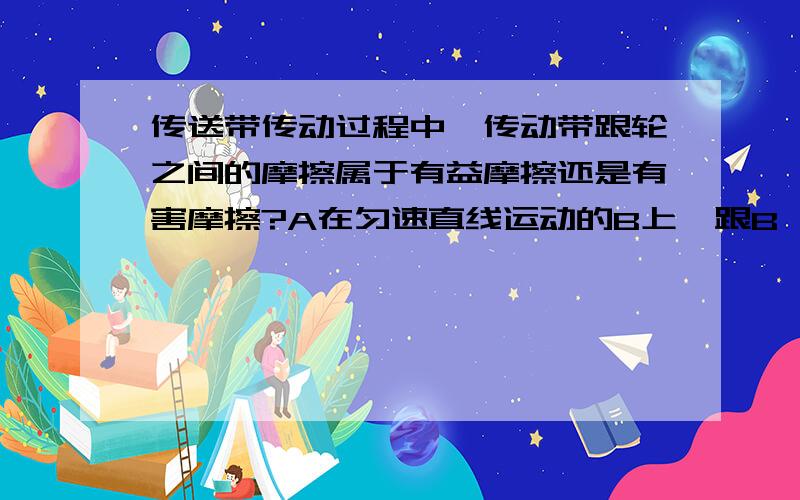 传送带传动过程中,传动带跟轮之间的摩擦属于有益摩擦还是有害摩擦?A在匀速直线运动的B上,跟B一起做匀速直线运动,这时A和B之间（）填：有或没有摩擦力.原因是（ ）用手压在桌面上向前