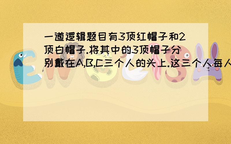 一道逻辑题目有3顶红帽子和2顶白帽子.将其中的3顶帽子分别戴在A,B,C三个人的头上.这三个人每人都只能看见其他两人头上的帽子,但看不见自己头上戴的帽子,并且也不知道剩余的2顶帽子的颜