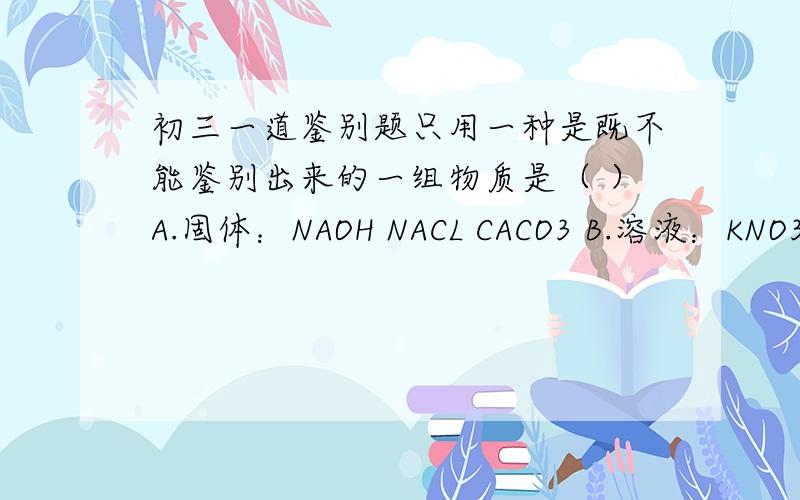 初三一道鉴别题只用一种是既不能鉴别出来的一组物质是（ ）A.固体：NAOH NACL CACO3 B.溶液：KNO3 NANO3 NA2CO3C.固体：CUSO4 FECL3 CACL2 D.溶液：NAOH BA(NO3)2 H2SO4我觉得A.B都不行,大家帮我看看,有可能是