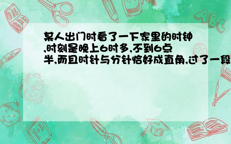 某人出门时看了一下家里的时钟,时刻是晚上6时多,不到6点半,而且时针与分针恰好成直角,过了一段时间后回家,再看一下始终,已经是晚上7时多,过了7点半而且时针与分针仍成直角,那么他出门