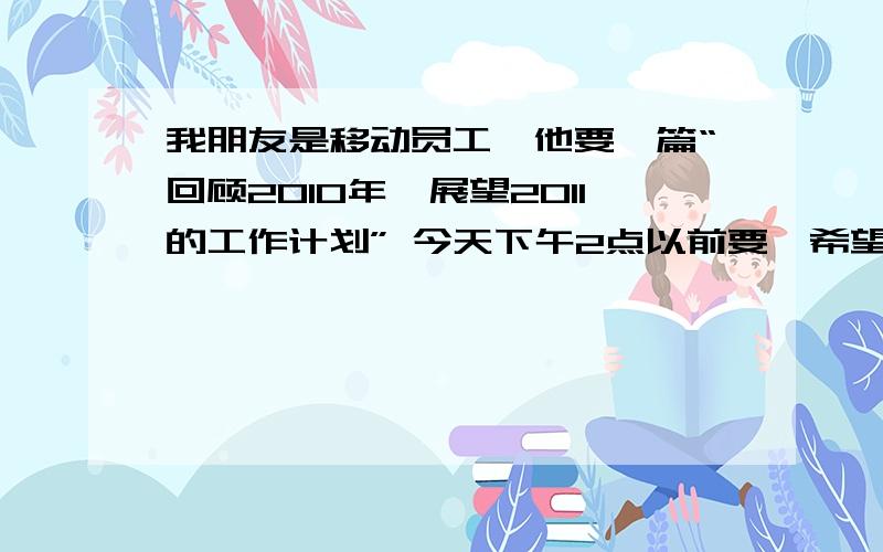 我朋友是移动员工,他要一篇“回顾2010年,展望2011的工作计划” 今天下午2点以前要,希望懂的朋友们能够字数没要求,不要太少就行了