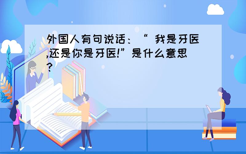 外国人有句说话：“ 我是牙医,还是你是牙医!”是什么意思?