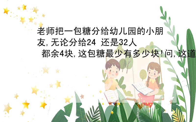 老师把一包糖分给幼儿园的小朋友,无论分给24 还是32人 都余4块,这包糖最少有多少块!问,这道题怎么写