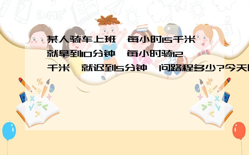 某人骑车上班,每小时15千米就早到10分钟,每小时骑12千米,就迟到5分钟,问路程多少?今天晚上9点以前一定要!