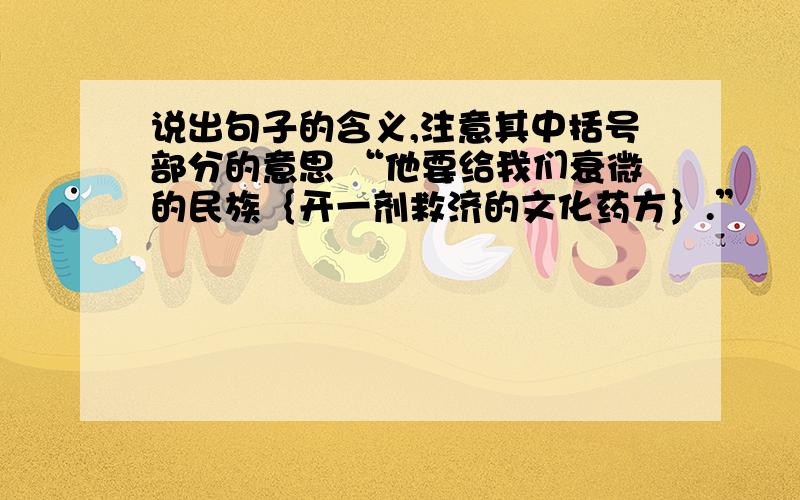 说出句子的含义,注意其中括号部分的意思 “他要给我们衰微的民族｛开一剂救济的文化药方｝.”