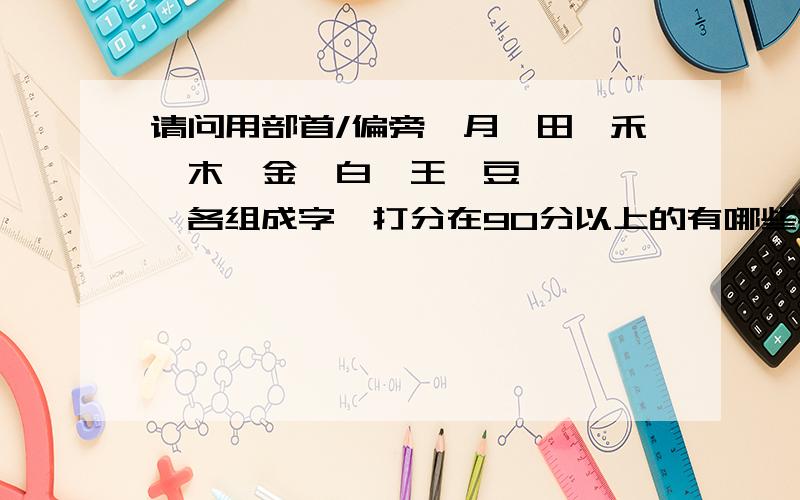 请问用部首/偏旁,月、田、禾、木、金、白、王、豆、艹、犭、各组成字,打分在90分以上的有哪些字?注意：字里面不能带这几个,马、车、石、刀、力、皮、川、氵.四楼，翻字典找，我当然