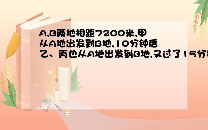 A,B两地相距7200米,甲从A地出发到B地,10分钟后乙、丙也从A地出发到B地,又过了15分钟乙追上甲.乙到达日地后立即返回,途中甲、乙、丙三人同时相遇.已知丙的速度比甲的速度快1/3,那么甲每分钟