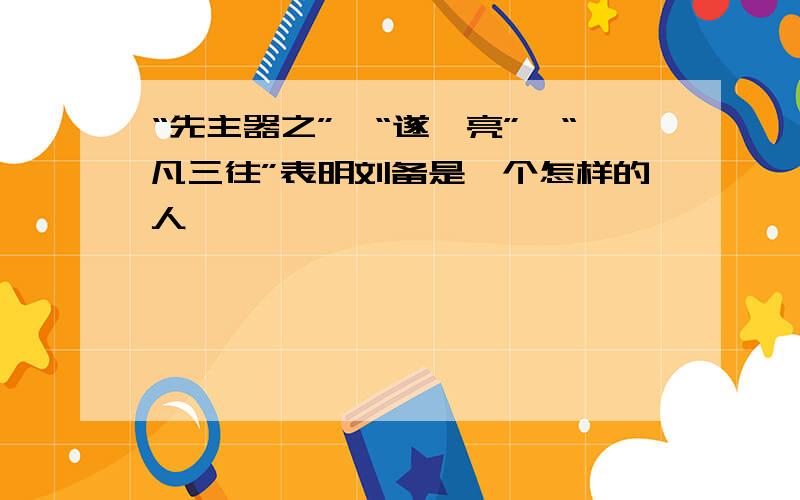 “先主器之”、“遂诣亮”、“凡三往”表明刘备是一个怎样的人