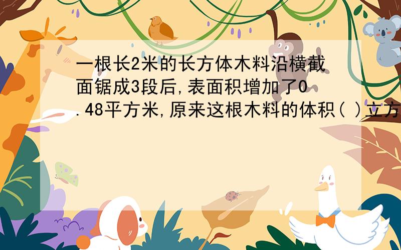 一根长2米的长方体木料沿横截面锯成3段后,表面积增加了0.48平方米,原来这根木料的体积( )立方米