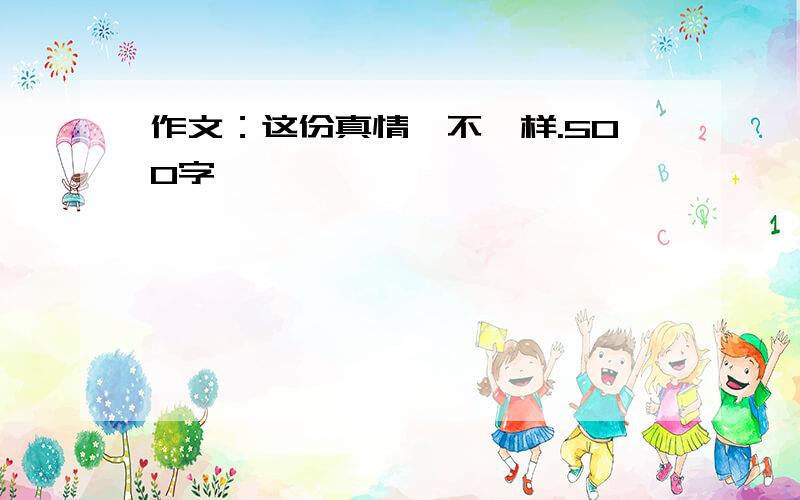 作文：这份真情,不一样.500字